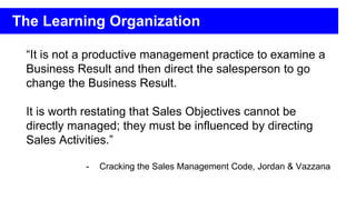 “It is not a productive management practice to examine a
Business Result and then direct the salesperson to go
change the Business Result.
It is worth restating that Sales Objectives cannot be
directly managed; they must be influenced by directing
Sales Activities.”
- Cracking the Sales Management Code, Jordan & Vazzana
The Learning Organization
 