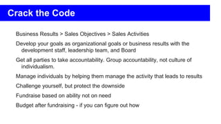 Business Results > Sales Objectives > Sales Activities
Develop your goals as organizational goals or business results with the
development staff, leadership team, and Board
Get all parties to take accountability. Group accountability, not culture of
individualism.
Manage individuals by helping them manage the activity that leads to results
Challenge yourself, but protect the downside
Fundraise based on ability not on need
Budget after fundraising - if you can figure out how
Crack the Code
 