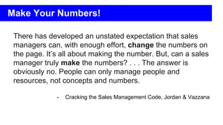 Make Your Numbers!
There has developed an unstated expectation that sales
managers can, with enough effort, change the numbers on
the page. It’s all about making the number. But, can a sales
manager truly make the numbers? . . . The answer is
obviously no. People can only manage people and
resources, not concepts and numbers.
- Cracking the Sales Management Code, Jordan & Vazzana
 