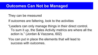 Outcomes Can Not be Managed
They can be measured
If outcomes are faltering, look to the activities
“Leaders can only manage things in their direct control.
To sum it up, the Sales Activity metrics are where all the
action is.” (Jordan & Vazzana, 602)
You can put in place the elements that will lead to
success with outcomes.
 