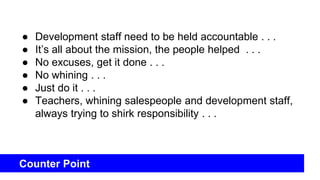 Counter Point
● Development staff need to be held accountable . . .
● It’s all about the mission, the people helped . . .
● No excuses, get it done . . .
● No whining . . .
● Just do it . . .
● Teachers, whining salespeople and development staff,
always trying to shirk responsibility . . .
 