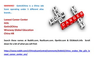 WARNING! Getin2China is a China Job
Scam operating under 5 different alias
brands…
Laowai Career Center
GI2c
Getin2China
Wiseway Global Education
China HR
Search these names at Reddit.com, RealScam.com. Opnlttr.com & ESLWatch.info Scroll
down for a bit of what you will find:
https://www.reddit.com/r/ChinaScamCentral/comments/6n8vk2/china_snakes_like_gi2c_la
owai_career_center_are/
 