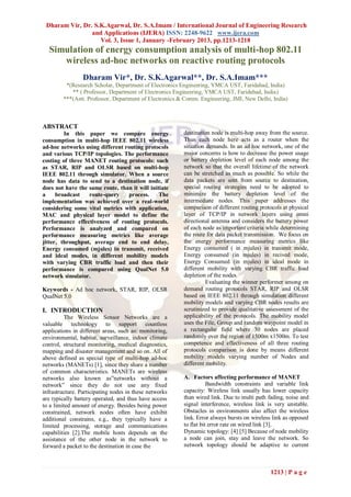 Dharam Vir, Dr. S.K.Agarwal, Dr. S.A.Imam / International Journal of Engineering Research
                and Applications (IJERA) ISSN: 2248-9622 www.ijera.com
                   Vol. 3, Issue 1, January -February 2013, pp.1213-1218
  Simulation of energy consumption analysis of multi-hop 802.11
     wireless ad-hoc networks on reactive routing protocols
                 Dharam Vir*, Dr. S.K.Agarwal**, Dr. S.A.Imam***
         *(Research Scholar, Department of Electronics Engineering, YMCA UST, Faridabad, India)
           ** ( Professor, Department of Electronics Engineering, YMCA UST, Faridabad, India)
        ***(Astt. Professor, Department of Electronics & Comm. Engineering, JMI, New Delhi, India)



ABSTRACT
         In this paper we compare energy                destination node is multi-hop away from the source.
consumption in multi-hop IEEE 802.11 wireless           Thus each node here acts as a router when the
ad-hoc networks using different routing protocols       situation demands. In an ad hoc network, one of the
and various TCP/IP topologies. The performance          major concerns is how to decrease the power usage
costing of three MANET routing protocols: such          or battery depletion level of each node among the
as STAR, RIP and OLSR based on multi-hop                network so that the overall lifetime of the network
IEEE 802.11 through simulator. When a source            can be stretched as much as possible. So while the
node has data to send to a destination node, if         data packets are sent from source to destination,
does not have the same route, than it will initiate     special routing strategies need to be adopted to
a     broadcast   route-query    process.      The      minimize the battery depletion level of the
implementation was achieved over a real-world           intermediate nodes. This paper addresses the
considering some vital metrics with application,        comparison of different routing protocols at physical
MAC and physical layer model to define the              layer of TCP/IP in network layers using omni
performance effectiveness of routing protocols.         directional antenna and considers the battery power
Performance is analyzed and compared on                 of each node as important criteria while determining
performance measuring metrics like average              the route for data packet transmission. We focus on
jitter, throughput, average end to end delay,           the energy performance measuring metrics like
Energy consumed (mjules) in transmit, received          Energy consumed ( in mjules) in transmit mode,
and ideal modes, in different mobility models           Energy consumed (in mjules) in recived mode,
with varying CBR traffic load and then their            Energy Consumed (in mjules) in ideal mode in
performance is compared using QualNet 5.0               different mobility with varying CBR traffic load
network simulator.                                      depletion of the nodes.
                                                                  Evaluating the winner performer among on
Keywords - Ad hoc network, STAR, RIP, OLSR              demand routing protocols STAR, RIP and OLSR
QualNet 5.0                                             based on IEEE 802.11 through simulation different
                                                        mobility models and varying CBR nodes results are
I. INTRODUCTION                                         scrutinized to provide qualitative assessment of the
          The Wireless Sensor Networks are a            applicability of the protocols. The mobility model
valuable technology to support countless                uses the File, Group and random waypoint model in
applications in different areas, such as: monitoring,   a rectangular field where 30 nodes are placed
environmental, habitat, surveillance, indoor climate    randomly over the region of 1500m x1500m. To test
control, structural monitoring, medical diagnostics,    competence and effectiveness of all three routing
mapping and disaster management and so on. All of       protocols comparison is done by means different
above defined as special type of multi-hop ad-hoc       mobility models varying number of Nodes and
networks (MANETs) [1], since they share a number        different mobility.
of common characteristics. MANETs are wireless
networks also known as”networks without a               A. Factors affecting performance of MANET
network” since they do not use any fixed                           Bandwidth constraints and variable link
infrastructure. Participating nodes in these networks   capacity: Wireless link usually has lower capacity
are typically battery operated, and thus have access    than wired link. Due to multi path fading, noise and
to a limited amount of energy. Besides being power      signal interference, wireless link is very unstable.
constrained, network nodes often have exhibit           Obstacles in environments also affect the wireless
additional constrains, e.g., they typically have a      link. Error always bursts on wireless link as opposed
limited processing, storage and communications          to flat bit error rate on wired link [3].
capabilities [2].The mobile hosts depends on the        Dynamic topology: [4] [5] Because of node mobility
assistance of the other node in the network to          a node can join, stay and leave the network. So
forward a packet to the destination in case the         network topology should be adaptive to current



                                                                                            1213 | P a g e
 