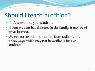 Should I teach nutrition?
 If it’s relevant to your student.
 If your student has diabetes in the family, it may be of
great interest.
 We get our health information from radio, tv and
print, ways which may not be available for our
students.
12
 
