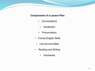 17
Components of a Lesson Plan
• Conversations
• Vocabulary
• Pronunciation
• Formal English Skills
• Life Survival Skills
• Reading and Writing
• Homework
 