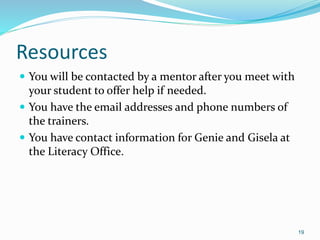 Resources
 You will be contacted by a mentor after you meet with
your student to offer help if needed.
 You have the email addresses and phone numbers of
the trainers.
 You have contact information for Genie and Gisela at
the Literacy Office.
19
 