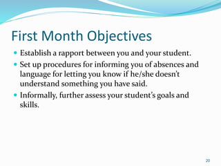 First Month Objectives
 Establish a rapport between you and your student.
 Set up procedures for informing you of absences and
language for letting you know if he/she doesn’t
understand something you have said.
 Informally, further assess your student’s goals and
skills.
20
 