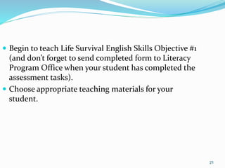 21
 Begin to teach Life Survival English Skills Objective #1
(and don’t forget to send completed form to Literacy
Program Office when your student has completed the
assessment tasks).
 Choose appropriate teaching materials for your
student.
 