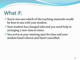 What if:
 You’re not sure which of the teaching materials would
be best to use with your student.
 Your student has changed jobs and you need help in
arranging a new time to meet.
 You arrive at your meeting spot for class and your
student hasn’t shown and hasn’t cancelled.
22
 