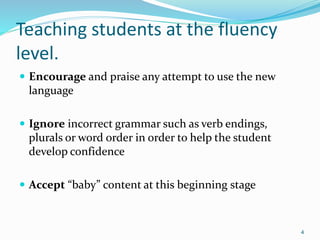 Teaching students at the fluency
level.
 Encourage and praise any attempt to use the new
language
 Ignore incorrect grammar such as verb endings,
plurals or word order in order to help the student
develop confidence
 Accept “baby” content at this beginning stage
4
 