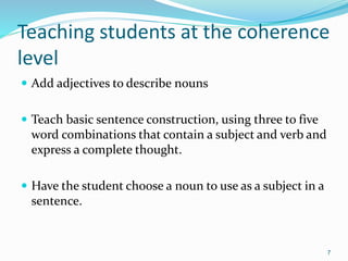 Teaching students at the coherence
level
 Add adjectives to describe nouns
 Teach basic sentence construction, using three to five
word combinations that contain a subject and verb and
express a complete thought.
 Have the student choose a noun to use as a subject in a
sentence.
7
 