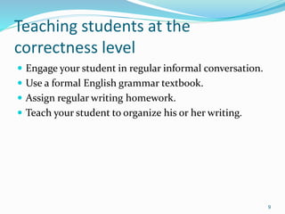 Teaching students at the
correctness level
 Engage your student in regular informal conversation.
 Use a formal English grammar textbook.
 Assign regular writing homework.
 Teach your student to organize his or her writing.
9
 