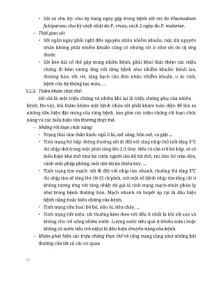 10
• Sốt có chu kỳ: chu kỳ hàng ngày gặp trong bệnh sốt rét do Plasmodium
falciparum, chu kỳ cách nhật do P. vivax, cách 2 ngày do P. malariae.
– Thời gian sốt
• Sốt ngắn ngày phải nghĩ đến nguyên nhân nhiễm khuẩn, mặc dù nguyên
nhân không phải nhiễm khuẩn cũng có nhưng rất ít như sốt do dị ứng
thuốc.
• Sốt kéo dài có thể gặp trong nhiều bệnh, phải khai thác thêm các triệu
chứng đi kèm tương ứng với từng bệnh như nhiễm khuẩn: bệnh lao,
thương hàn, sốt rét, tăng bạch cầu đơn nhân nhiễm khuẩn, u ác tính,
bệnh của hệ thống tạo máu, …
5.2.3. Thăm khám thực thể:
Sốt chỉ là một triệu chứng và nhiều khi lại là triệu chứng phụ của nhiều
bệnh. Do vậy, khi thăm khám một bệnh nhân sốt phải khám toàn diện để tìm ra
những dấu hiệu đặc trưng của từng bệnh, bao gồm các triệu chứng rối loạn chức
năng và các biểu hiện tổn thương thực thể.
– Những rối loạn chức năng:
• Trạng thái tâm thần kinh: ngủ li bì, mê sảng, hôn mê, co giật ...
• Tình trạng hô hấp: thông thường sốt đi đôi với tăng nhịp thở (sốt tăng 1O
C
thì nhịp thở trong một phút tăng lên 2-3 lần). Nếu có cản trở hô hấp, sẽ có
biểu hiện khó thở như bé rướn người lên để hít thở, rút lõm hố trên đòn,
cánh mũi phập phồng, môi tím tái do thiếu ôxy, ...
• Tình trạng tim mạch: sốt đi đôi với nhịp tim nhanh, thường thì tăng 10
C
thì nhịp tim sẽ tăng lên 10-15 ck/phút, trừ một số bệnh nhịp tim tăng rất ít
không tương ứng với tăng nhiệt độ gọi là tình trạng mạch-nhiệt phân ly
như trong bệnh thương hàn. Mạch nhanh và huyết áp tụt là dấu hiệu
bệnh nặng hoặc biến chứng của bệnh.
• Tình trạng tiêu hoá: bỏ bú, nôn ói, tiêu chảy, ...
• Tình trạng tiết niệu: sốt thường kèm theo với tiểu ít nhất là khi sốt cao và
không cho trẻ uống nhiều nước. Lượng nước tiểu quá ít (thiểu niệu) hoặc
không có nước tiểu (vô niệu) là dấu hiệu chuyển nặng của bệnh.
– Khám phát hiện các triệu chứng thực thể về tổng trạng cũng như những bất
thường của tất cả các cơ quan
 
