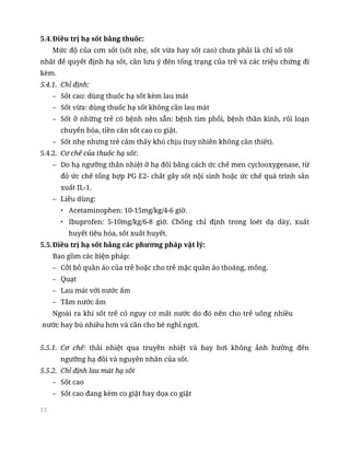 13
5.4.Điều trị hạ sốt bằng thuốc:
Mức độ của cơn sốt (sốt nhẹ, sốt vừa hay sốt cao) chưa phải là chỉ số tốt
nhất để quyết định hạ sốt, cần lưu ý đến tổng trạng của trẻ và các triệu chứng đi
kèm.
5.4.1. Chỉ định:
– Sốt cao: dùng thuốc hạ sốt kèm lau mát
– Sốt vừa: dùng thuốc hạ sốt không cần lau mát
– Sốt ở những trẻ có bệnh nền sẵn: bệnh tim phổi, bệnh thần kinh, rối loạn
chuyển hóa, tiền căn sốt cao co giật.
– Sốt nhẹ nhưng trẻ cảm thấy khó chịu (tuy nhiên không cần thiết).
5.4.2. Cơ chế của thuốc hạ sốt:
– Do hạ ngưỡng thân nhiệt ở hạ đối bằng cách ức chế men cyclooxygenase, từ
đó ức chế tổng hợp PG E2- chất gây sốt nội sinh hoặc ức chế quá trình sản
xuất IL-1.
– Liều dùng:
• Acetaminophen: 10-15mg/kg/4-6 giờ.
• Ibuprofen: 5-10mg/kg/6-8 giờ. Chống chỉ định trong loét dạ dày, xuất
huyết tiêu hóa, sốt xuất huyết.
5.5.Điều trị hạ sốt bằng các phương pháp vật lý:
Bao gồm các biện pháp:
– Cởi bỏ quần áo của trẻ hoặc cho trẻ mặc quần áo thoáng, mỏng.
– Quạt
– Lau mát với nước ấm
– Tắm nước ấm
Ngoài ra khi sốt trẻ có nguy cơ mất nước do đó nên cho trẻ uống nhiều
nước hay bú nhiều hơn và cần cho bé nghỉ ngơi.
5.5.1. Cơ chế: thải nhiệt qua truyền nhiệt và bay hơi không ảnh hưởng đến
ngưỡng hạ đồi và nguyên nhân của sốt.
5.5.2. Chỉ định lau mát hạ sốt
– Sốt cao
– Sốt cao đang kèm co giật hay dọa co giật
 