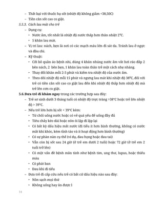 14
– Thất bại với thuốc hạ sốt (nhiệt độ không giảm <38,50C)
– Tiền căn sốt cao co giật.
5.5.3. Cách lau mát cho trẻ
– Dụng cụ:
• Nước ấm, tốt nhất là nhiệt độ nước thấp hơn thân nhiệt 20
C.
• 5 khăn lau mát.
– Vị trí lau: nách, bẹn là nơi có các mạch máu lớn đi sát da. Tránh lau ở ngực
và đầu chi.
– Kỹ thuật:
• Cởi bỏ quần áo bệnh nhi, dùng 4 khăn nhúng nước ấm vắt hơi ráo đắp 2
bên nách, 2 bên bẹn, 1 khăn lau toàn thân trẻ một cách nhẹ nhàng.
• Thay đổi khăn mỗi 2-3 phút và kiểm tra nhiệt độ của nước ấm.
• Theo dõi nhiệt độ mỗi 15 phút và ngưng lau mát khi nhiệt độ 380
C, đối với
trẻ có tiền căn sốt cao co giật lau đến khi nhiệt độ thấp hơn nhiệt độ mà
trẻ lên cơn co giật.
5.6.Đưa trẻ đi khám ngay trong các trường hợp sau đây:
– Trẻ sơ sinh dưới 3 tháng tuổi có nhiệt độ trực tràng >38°C hoặc trẻ lớn nhiệt
độ > 39°C.
– Nếu trẻ lớn hơn bị sốt < 39°C kèm:
• Từ chối uống nước hoặc có vẻ quá yếu để uống đầy đủ
• Tiêu chảy kéo dài hoặc nôn ói lặp đi lặp lại
• Có bất kỳ dấu hiệu mất nước (đi tiểu ít hơn bình thường, không có nước
mắt khi khóc, kém tỉnh táo và ít hoạt động hơn bình thường)
• Có sự phàn nàn cụ thể (ví dụ, đau họng hoặc đau tai)
• Vẫn còn bị sốt sau 24 giờ (ở trẻ em dưới 2 tuổi) hoặc 72 giờ (ở trẻ em 2
tuổi trở lên)
• Có một vấn đề bệnh mãn tính như bệnh tim, ung thư, lupus, hoặc thiếu
máu
• Có phát ban
• Đau khi đi tiểu
– Đưa trẻ đi cấp cứu nếu trẻ có bất cứ dấu hiệu nào sau đây:
• Nôn sạch mọi thứ
• Không uống hay ăn được l
 