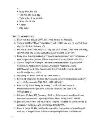 15
•
• Quấy khóc, bứt rứt
• Thờ ơ và khó thức dậy
• Thóp phồng ở trẻ sơ sinh
• Nhức đầu dữ dội
• Co giật
• Đau bụng
TÀI LIỆU THAM KHẢO:
1. Bệnh viện Nhi đồng 1 (2009). Sốt , Phác đồ điều trị nhi khoa.
2. Trường Đại Học Y Khoa Phạm Ngọc Thạch (1999). Lau mát hạ sốt, Thủ thuật
cấp cứu nhi (lưu hành nội bộ).
3. Đại học Y Dược TP.HCM (2011). Tiếp cận sốt ở trẻ em, Thực hành lâm sàng
chuyên khoa nhi, tài liệu hướng dẫn dành cho sinh viên Y4-Y6.
4. Ferra-Love R: A comparison of tympanic and pulmonary artery measures of
core temperature, Journal of Post Anesthesia Nursing 6(3):161-164, 1991.
5. Normal temperature ranges Temperature measurement in paediatrics
Community Paediatrics Committee, Canadian Paediatric Society
(CPS)Paediatrics & Child Health 2000; 5(5), 273-6.Reference No. CP00-01
Reaffirmed January 2002).
6. McCarthy PL. Fever. Pediatr Rev 1998;19:401-7.
7. Brown PJ, Christmas BF, Ford RP. Taking an infant’s temperature: Axillary
or rectal thermometer? N Z Med J 1992;105:309-11.
8. Romano MJ, Fortenberry JD, Autrey E, et al. Infrared tympanic
thermometry in the pediatric intensive care unit. Crit Care Med
1993;21:1181-5.
9. Erickson RS, Woo TM. Accuracy of infrared thermometry and traditional
temperature methods in young children. Heart Lung 1994;23:181-95.
10. Jaffe DM. What’s hot and what’s not: The gold standard for thermometry in
emergency medicine. Ann Emerg Med 1995;25:97-9.
11.Press S, Quinn BJ. The pacifier thermometer: Comparison of supralingual
with rectal temperatures in infants and young children. Arch Pediatr
 