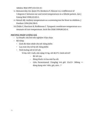 16
Adolesc Med 1997;151:551-4 )
12. Romanovsky AA, Quint PA, Benikova Y, Kiesow LA. A difference of
5 degrees C between ear and rectal temperatures in a febrile patient. Am J
Emerg Med 1998;125:83-5.
13. Kresch MJ. Axillary temperature as a screening test for fever in children. J
Paediatr 1994;104:596-9.
14.Childs C, Harrison R, Hodkinson C. Tympanic membrane temperature as a
measure of core temperature. Arch Dis Child 1999;80:262-6.
PHƯƠNG PHÁP LƯỢNG GIÁ
– Lý thuyết: câu hỏi trắc nghiệm 4 lựa chọn
– Kỹ năng:
• Cách đo thân nhiệt cho trẻ: bảng kiểm
• Lau mát cho trẻ bị sốt: bảng kiểm
• Tình huống xử trí trẻ sốt.
Ví dụ: trẻ 1 tuổi, cân nặng 12 kg, sốt 40,5°C. Cách xử trí?
- Bé sốt cao.
- Dùng thuốc và lau mát hạ sốt.
- Liều Paracetamol: 15mg/kg/ 4-6 giờ: 12x15= 180mg =>
dùng dạng nào: viên, gói, xiro…?
 