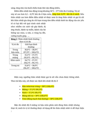 2
sáng, tăng nhẹ vào buổi chiều hoặc khi vận động nhiều.
Điểm điều nhiệt dao động trong khoảng 36°5 – 37°5 khi đo ở miệng. Trị số
này sẽ cao hơn 0,2 – 0,30
C khi đo ở hậu môn, thấp hơn 0,50
C khi đo ở nách. Nếu
thân nhiệt cao hơn điểm điều nhiệt sẽ được xem là tăng thân nhiệt và gọi là sốt
khi thân nhiệt gia tăng do rối loạn trung tâm điều nhiệt dưới tác động của các yếu
tố có hại đối với quá trình sinh nhiệt
như: nhiễm các sinh vật gây bệnh, dị
ứng thuốc, bệnh tự miễn, bệnh của hệ
thống tạo máu, u não, u vùng hạ đồi,
cường tuyến giáp, …
Bảng 1: Thân nhiệt bình thường
theo vị trí đo
Vị trí đo Giới hạn bình
thường
Trong
hậu môn
36,6°C – 38,0°C
(97,9°F – 100,4°F)
Trong
miệng
35,5°C – 37,5°C
(95,9°F – 99,5°F)
Hõm nách 34,7°C – 37,3°C
(94,5°F – 99,1°F)
Trong tai 35,8°C – 38,0°C
(96,4°F – 100,4°F)
Hiện nay, ngưỡng thân nhiệt được gọi là sốt vẫn chưa được thống nhất.
Theo tài liệu này, sốt được xác định khi nhiệt độ đo ở
▪ Hậu môn/trực tràng > 38ºC (100,4ºF)
▪ Miệng > 37,5ºC (99,5ºF)
▪ Nách > 37,3ºC (99,1ºF)
▪ Màng nhĩ tai > 38ºC (100,4ºF)
▪ Trán (động mạch thái dương) > 38ºC (100,4ºF)
Mặc dù nhiệt độ ở miệng và hậu môn phản ánh đúng thân nhiệt nhưng
thực tế, nách là vị trí thường được sử dụng để đo thân nhiệt nhất vì dễ thực hiện
 