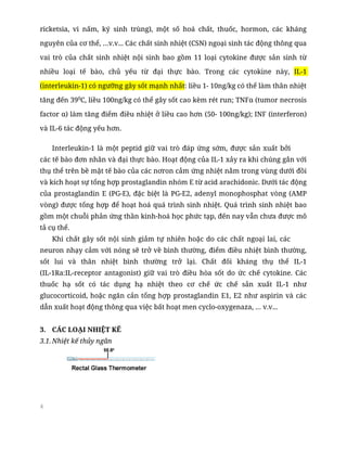 4
ricketsia, vi nấm, ký sinh trùng), một số hoá chất, thuốc, hormon, các kháng
nguyên của cơ thể, …v.v... Các chất sinh nhiệt (CSN) ngoại sinh tác động thông qua
vai trò của chất sinh nhiệt nội sinh bao gồm 11 loại cytokine được sản sinh từ
nhiều loại tế bào, chủ yếu từ đại thực bào. Trong các cytokine này, IL-1
(interleukin-1) có ngưỡng gây sốt mạnh nhất: liều 1- 10ng/kg có thể làm thân nhiệt
tăng đến 390
C, liều 100ng/kg có thể gây sốt cao kèm rét run; TNFα (tumor necrosis
factor α) làm tăng điểm điều nhiệt ở liều cao hơn (50- 100ng/kg); INF (interferon)
và IL-6 tác động yếu hơn.
Interleukin-1 là một peptid giữ vai trò đáp ứng sớm, được sản xuất bởi
các tế bào đơn nhân và đại thực bào. Hoạt động của IL-1 xảy ra khi chúng gắn với
thụ thể trên bề mặt tế bào của các nơron cảm ứng nhiệt nằm trong vùng dưới đồi
và kích hoạt sự tổng hợp prostaglandin nhóm E từ acid arachidonic. Dưới tác động
của prostaglandin E (PG-E), đặc biệt là PG-E2, adenyl monophosphat vòng (AMP
vòng) được tổng hợp để hoạt hoá quá trình sinh nhiệt. Quá trình sinh nhiệt bao
gồm một chuỗi phản ứng thần kinh-hoá học phức tạp, đến nay vẫn chưa được mô
tả cụ thể.
Khi chất gây sốt nội sinh giảm tự nhiên hoặc do các chất ngoại lai, các
neuron nhạy cảm với nóng sẽ trở về bình thường, điểm điều nhiệt bình thường,
sốt lui và thân nhiệt bình thường trở lại. Chất đối kháng thụ thể IL-1
(IL-1Ra:IL-receptor antagonist) giữ vai trò điều hòa sốt do ức chế cytokine. Các
thuốc hạ sốt có tác dụng hạ nhiệt theo cơ chế ức chế sản xuất IL-1 như
glucocorticoid, hoặc ngăn cản tổng hợp prostaglandin E1, E2 như aspirin và các
dẫn xuất hoạt động thông qua việc bất hoạt men cyclo-oxygenaza, … v.v...
3. CÁC LOẠI NHIỆT KẾ
3.1. Nhiệt kế thủy ngân
 