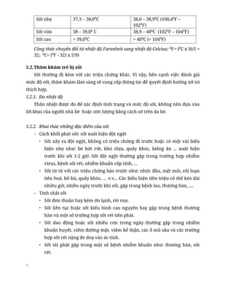 9
Sốt nhẹ 37,3 – 38,00
C 38,0 – 38,90
C (100,40
F –
1020
F)
Sốt vừa 38 – 39,00
C 38,9 – 400
C (1020
F – 1040
F)
Sốt cao > 39,00
C > 400
C (> 1040
F)
Công thức chuyển đổi từ nhiệt độ Farenheit sang nhiệt độ Celcius: 0
F= (0
C x 9)/5 +
32; 0
C= (0
F - 32) x 5/9)
5.2.Thăm khám trẻ bị sốt
Sốt thường đi kèm với các triệu chứng khác. Vì vậy, bên cạnh việc đánh giá
mức độ sốt, thăm khám lâm sàng sẽ cung cấp thông tin để quyết định hướng xử trí
thích hợp.
5.2.1. Đo nhiệt độ
Thân nhiệt được đo để xác định tình trạng và mức độ sốt, không nên dựa vào
lời khai của người nhà bé hoặc ước lượng bằng cách sờ trên da bé.
5.2.2. Khai thác những đặc điểm của sốt
– Cách khởi phát sốt: sốt xuất hiện đột ngột
• Sốt xảy ra đột ngột, không có triệu chứng đi trước hoặc có một vài biểu
hiện nhẹ như: bé bứt rứt, khó chịu, quấy khóc, biếng ăn ... xuất hiện
trước khi sốt 1-2 giờ. Sốt đột ngột thường gặp trong trường hợp nhiễm
virus, bệnh sốt rét, nhiễm khuẩn cấp tính, …
• Sốt từ từ với các triệu chứng báo trước như: nhức đầu, mệt mỏi, rối loạn
tiêu hoá, bỏ bú, quấy khóc, … v.v... Các biểu hiện tiền triệu có thể kéo dài
nhiều giờ, nhiều ngày trước khi sốt, gặp trong bệnh lao, thương hàn, ....
– Tính chất sốt
• Sốt đơn thuần hay kèm ớn lạnh, rét run.
• Sốt liên tục hoặc sốt kiểu hình cao nguyên hay gặp trong bệnh thương
hàn và một số trường hợp sốt rét tiên phát.
• Sốt dao động hoặc sốt nhiều cơn trong ngày thường gặp trong nhiễm
khuẩn huyết, viêm đường mật, viêm bể thận, các ổ mủ sâu và các trường
hợp sốt rét nặng đe doạ vào ác tính.
• Sốt tái phát gặp trong một số bệnh nhiễm khuẩn như: thương hàn, sốt
rét.
 