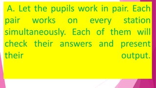 A. Let the pupils work in pair. Each
pair works on every station
simultaneously. Each of them will
check their answers and present
their output.
 