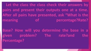 Let the class the class check their answers by
pairs and present their outputs one at a time.
After all pairs have presented, ask “What is the
meaning of percentage?Rate?
Base? How will you determine the base in a
given problem? The rate?and the
Percentage?
 