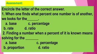Assessment:
Encircle the letter of the correct answer.
1. When one finds what percent one number is of another,
we looks for the______.
a. base c. percentage
b. rate d. ratio
2. Finding a number when a percent of it is known means
solving for the _______
a. base c. percentage
b. proportion d. ratio
 