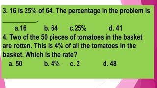 3. 16 is 25% of 64. The percentage in the problem is
__________.
a.16 b. 64 c.25% d. 41
4. Two of the 50 pieces of tomatoes in the basket
are rotten. This is 4% of all the tomatoes In the
basket. Which is the rate?
a. 50 b. 4% c. 2 d. 48
 