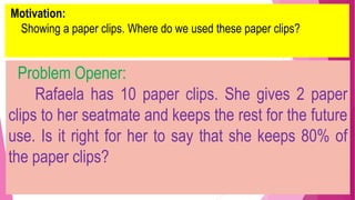 Motivation:
Showing a paper clips. Where do we used these paper clips?
Problem Opener:
Rafaela has 10 paper clips. She gives 2 paper
clips to her seatmate and keeps the rest for the future
use. Is it right for her to say that she keeps 80% of
the paper clips?
 