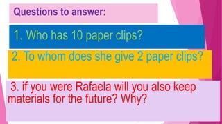 Questions to answer:
1. Who has 10 paper clips?
2. To whom does she give 2 paper clips?
3. if you were Rafaela will you also keep
materials for the future? Why?
 