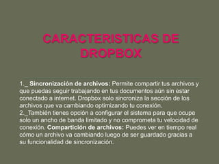 1._ Sincronización de archivos: Permite compartir tus archivos y
que puedas seguir trabajando en tus documentos aún sin estar
conectado a internet. Dropbox solo sincroniza la sección de los
archivos que va cambiando optimizando tu conexión.
2._También tienes opción a configurar el sistema para que ocupe
solo un ancho de banda limitado y no comprometa tu velocidad de
conexión. Compartición de archivos: Puedes ver en tiempo real
cómo un archivo va cambiando luego de ser guardado gracias a
su funcionalidad de sincronización.
 