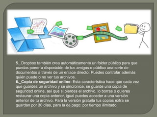 5._Dropbox también crea automáticamente un folder público para que
puedas poner a disposición de tus amigos o público una serie de
documentos a través de un enlace directo. Puedes controlar además
quién puede o no ver tus archivos.
6._Copia de seguridad online: Esta característica hace que cada vez
que guardes un archivo y se sincronice, se guarde una copia de
seguridad online, así que si pierdes el archivo, lo borras o quieres
restaurar una copia anterior, igual puedes acceder a una versión
anterior de tu archivo. Para la versión gratuita tus copias extra se
guardan por 30 días, para la de pago: por tiempo ilimitado.
 