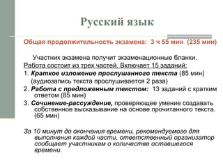 Русский язык
Общая продолжительность экзамена: 3 ч 55 мин (235 мин)
Участник экзамена получит экзаменационные бланки.
Работа состоит из трех частей. Включает 15 заданий:
1. Краткое изложение прослушанного текста (85 мин)
(аудиозапись текста прослушивается 2 раза)
2. Работа с предложенным текстом: 13 заданий с кратким
ответом (85 мин)
3. Сочинение-рассуждение, проверяющее умение создавать
собственное высказывание на основе прочитанного текста.
(65 мин)
За 10 минут до окончания времени, рекомендуемого для
выполнения каждой части, ответственный организатор
сообщает участникам о количестве оставшегося
времени.
 