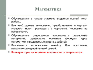 Математика
 Обучающимся в начале экзамена выдается полный текст
работы.
 Все необходимые вычисления, преобразования и чертежи
учащиеся могут производить в черновике. Черновики не
проверяются.
 Обучающимся разрешается использовать справочные
материалы, содержащие основные формулы курса
математики, и выдаваемые вместе с работой.
 Разрешается использовать линейку. Все построения
выполняются черной гелевой ручкой.
 Калькуляторы на экзамене использовать запрещается.
 