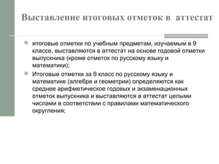 Выставление итоговых отметок в аттестат
 итоговые отметки по учебным предметам, изучаемым в 9
классе, выставляются в аттестат на основе годовой отметки
выпускника (кроме отметок по русскому языку и
математики);
 Итоговые отметки за 9 класс по русскому языку и
математике (алгебре и геометрии) определяются как
среднее арифметическое годовых и экзаменационных
отметок выпускника и выставляются в аттестат целыми
числами в соответствии с правилами математического
округления;
 