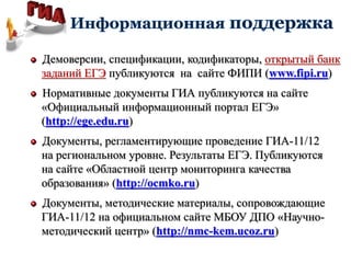 Демоверсии, спецификации, кодификаторы, открытый банк
заданий ЕГЭ публикуются на сайте ФИПИ (www.fipi.ru)
Нормативные документы ГИА публикуются на сайте
«Официальный информационный портал ЕГЭ»
(http://ege.edu.ru)
Документы, регламентирующие проведение ГИА-11/12
на региональном уровне. Результаты ЕГЭ. Публикуются
на сайте «Областной центр мониторинга качества
образования» (http://ocmko.ru)
Документы, методические материалы, сопровождающие
ГИА-11/12 на официальном сайте МБОУ ДПО «Научно-
методический центр» (http://nmc-kem.ucoz.ru)
 