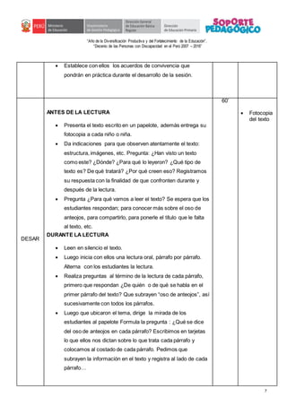 “Año de la Diversificación Productiva y del Fortalecimiento de la Educación”.
“Decenio de las Personas con Discapacidad en el Perú 2007 – 2016”
7
 Establece con ellos los acuerdos de convivencia que
pondrán en práctica durante el desarrollo de la sesión.
DESAR
ANTES DE LA LECTURA
 Presenta el texto escrito en un papelote, además entrega su
fotocopia a cada niño o niña.
 Da indicaciones para que observen atentamente el texto:
estructura, imágenes, etc. Pregunta: ¿Han visto un texto
como este? ¿Dónde? ¿Para qué lo leyeron? ¿Qué tipo de
texto es? De qué tratará? ¿Por qué creen eso? Registramos
su respuesta con la finalidad de que confronten durante y
después de la lectura.
 Pregunta ¿Para qué vamos a leer el texto? Se espera que los
estudiantes respondan; para conocer más sobre el oso de
anteojos, para compartirlo, para ponerle el título que le falta
al texto, etc.
DURANTE LA LECTURA
 Leen en silencio el texto.
 Luego inicia con ellos una lectura oral, párrafo por párrafo.
Alterna con los estudiantes la lectura.
 Realiza preguntas al término de la lectura de cada párrafo,
primero que respondan ¿De quién o de qué se habla en el
primer párrafo del texto? Que subrayen “oso de anteojos”, así
sucesivamente con todos los párrafos.
 Luego que ubicaron el tema, dirige la mirada de los
estudiantes al papelote Formula la pregunta : ¿Qué se dice
del oso de anteojos en cada párrafo? Escribimos en tarjetas
lo que ellos nos dictan sobre lo que trata cada párrafo y
colocamos al costado de cada párrafo. Pedimos que
subrayen la información en el texto y registra al lado de cada
párrafo…
60’
 Fotocopia
del texto
 