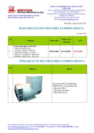BẢNG BÁO GIÁ MÁY PHÁT ĐIỆN NĂM 2013
(Báo giá chưa bao gồm 10% thuế VAT)
CÔNG TY TNHH ĐIỆN MÁY MẪN NGUYÊN
VIỆT NAM
Trụ sở: Số 46TT4A, Đô Thị Mới Văn Quán, Hà Đông, HN
Tel: 04.3354.6882 – Fax: 04.3354.6883
Chi nhánh: Số 117, Đường Bình Long, F.Bình Hưng Hòa A,
Q.Bình Tân, TP.HCM
Tel: 08.2215.8766 – Fax: 08.7301.2288
Web: www.dienmaymannguyen.com
Để có thông số kỹ thuật chi tiết của sản phẩm, Quý khách vui lòng truy cập vào website:
www.dienmaymannguyen.com hoặc liên hệ Mr Hoa – Phụ trách kd - Mobile 01645 880 890; Email:
mannguyenhcm3@dienmaymannguyen.com
TP.HCM, Ngày 01/01/2013
BẢNG BÁO GIÁ MÁY PHÁT ĐIỆN CUMMINS 10O KVA
Đơn giá: VND
ST Thiết bị Máy trần
Máy có vỏ
cách âm
ATS
1
Tổ máy phát điện: GF-DC100
- Công suất (KW/KVA):
+ Liên tục: 80 KW / 100 KVA
+ Dự phòng: 88 KW / 110 KVA
- Động cơ : CUMMINS - 6BT5.9-G1
- Đầu phát : MINYUAN - MYG-80
228,315,000 267,102,000 26,412,000
TỔNG QUAN VỀ MÁY PHÁT ĐIỆN CUMMINS 10O KVA
ST Thiết bị Mô tả
1
Đầu phát COPY STAMFORD (
MINYUAN ) - Công Nghệ Anh
- Máy mới 100%
- Đạt công suất tối đa
- Sản Xuất Tại TQ
 