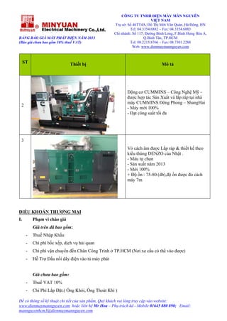 BẢNG BÁO GIÁ MÁY PHÁT ĐIỆN NĂM 2013
(Báo giá chưa bao gồm 10% thuế VAT)
CÔNG TY TNHH ĐIỆN MÁY MẪN NGUYÊN
VIỆT NAM
Trụ sở: Số 46TT4A, Đô Thị Mới Văn Quán, Hà Đông, HN
Tel: 04.3354.6882 – Fax: 04.3354.6883
Chi nhánh: Số 117, Đường Bình Long, F.Bình Hưng Hòa A,
Q.Bình Tân, TP.HCM
Tel: 08.2215.8766 – Fax: 08.7301.2288
Web: www.dienmaymannguyen.com
Để có thông số kỹ thuật chi tiết của sản phẩm, Quý khách vui lòng truy cập vào website:
www.dienmaymannguyen.com hoặc liên hệ Mr Hoa – Phụ trách kd - Mobile 01645 880 890; Email:
mannguyenhcm3@dienmaymannguyen.com
ST Thiết bị Mô tả
2
Động cơ CUMMINS – Công Nghệ Mỹ -
được hợp tác Sản Xuất và lắp ráp tại nhà
máy CUMMINS Đông Phong – ShangHai
- Máy mới 100%
- Đạt công suất tối đa
3
Vỏ cách âm được Lắp ráp & thiết kế theo
kiểu thùng DENZO của Nhật .
- Màu tự chọn
- Sản xuất năm 2013
- Mới 100%
+ Độ ồn : 75-80 (db),độ ồn được đo cách
máy 7m
ĐIỀU KHOẢN THƯƠNG MẠI
I. Phạm vi chào giá
Giá trên đã bao gồm:
- Thuế Nhập Khẩu
- Chi phí bốc xếp, dịch vụ hải quan
- Chi phí vận chuyển đến Chân Công Trình ở TP.HCM (Nơi xe cẩu có thể vào được)
- Hỗ Trợ Đấu nối dây điện vào tủ máy phát
Giá chưa bao gồm:
- Thuế VAT 10%
- Chi Phí Lắp Đặt.( Ống Khói, Ống Thoát Khí )
 
