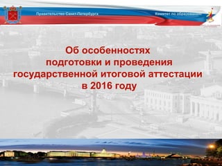 Об особенностях
подготовки и проведения
государственной итоговой аттестации
в 2016 году
Правительство Санкт-Петербурга Комитет по образованию
 