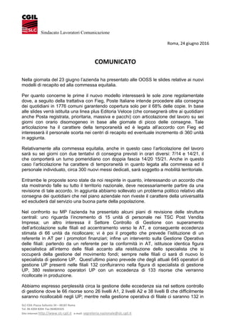 SLC‐CGIL Piazza Sallustio 24 – 00187 Roma 
Tel. 06 4204 8204  Fax 064824325  
Sito internet http://www.slc‐cgil.it   e‐mail: segreteria.nazionale@slc.cgil.it 
Sindacato Lavoratori Comunicazione
  Roma, 24 giugno 2016 
 
 
COMUNICATO 
 
 
Nella giornata del 23 giugno l’azienda ha presentato alle OOSS le slides relative ai nuovi
modelli di recapito ed alla commessa equitalia.
Per quanto concerne le prime il nuovo modello interesserà le sole zone regolamentate
dove, a seguito della trattativa con Fieg, Poste Italiane intende procedere alla consegna
dei quotidiani in 1776 comuni garantendo copertura solo per il 68% delle copie. In base
alle slides verrà istituita una linea plus Editoria Veloce (che consegnerà oltre ai quotidiani
anche Posta registrata, prioritaria, massiva e pacchi) con articolazione del lavoro su sei
giorni con orario disomogeneo in base alle giornate di picco delle consegne. Tale
articolazione ha il carattere della temporaneità ed è legata all’accordo con Fieg ed
interesserà il personale scorta nei centri di recapito ed eventuale incremento di 360 unità
in aggiunta.
Relativamente alla commessa equitalia, anche in questo caso l’articolazione del lavoro
sarà su sei giorni con due tentativi di consegna previsti in orari diversi: 7/14 e 14/21, il
che comporterà un turno pomeridiano con doppia fascia 14/20 15/21. Anche in questo
caso l’articolazione ha carattere di temporaneità in quanto legata alla commessa ed il
personale individuato, circa 300 nuovi messi dedicati, sarà soggetto a mobilità territoriale.
Entrambe le proposte sono state da noi respinte in quanto, interessando un accordo che
sta mostrando falle su tutto il territorio nazionale, deve necessariamente partire da una
revisione di tale accordo. In aggiunta abbiamo sollevato un problema politico relativo alla
consegna dei quotidiani che nel piano aziendale non riveste il carattere della universalità
ed escluderà dal servizio una buona parte della popolazione.
Nel confronto su MP l’azienda ha presentato alcuni piani di revisione delle strutture
centrali: uno riguarda l’incremento di 15 unità di personale nei TSC Post Vendita
Impresa; un altro interessa il Settore Controllo di Gestione con superamento
dell’articolazione sulle filiali ed accentramento verso le AT, e conseguente eccedenza
stimata di 66 unità da ricollocare; vi è poi il progetto che prevede l’istituzione di un
referente in AT per i promotori finanziari; infine un intervento sulla Gestione Operativa
delle filiali: partendo da un referente per la conformità in AT, istituisce identica figura
specialistica all’interno delle filiali accanto alla reistituzione dello specialista che si
occuperà della gestione del movimento fondi; sempre nelle filiali ci sarà di nuovo lo
specialista di gestione UP. Quest’ultimo piano prevede che degli attuali 645 operatori di
gestione UP presenti nelle filiali 132 confluiranno nella figura di specialista di gestione
UP, 380 resteranno operatori UP con un eccedenza di 133 risorse che verranno
ricollocate in produzione.
Abbiamo espresso perplessità circa la gestione delle eccedenze sia nel settore controllo
di gestione dove le 66 risorse sono 26 livelli A1, 2 livelli A2 e 38 livelli B che difficilmente
saranno ricollocabili negli UP; mentre nella gestione operativa di filiale ci saranno 132 in
 