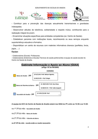 AGRUPAMENTO DE ESCOLAS DE ANADIA 
2 
- Contribuir para a prevenção das doenças sexualmente transmissíveis e gravidezes indesejadas; 
- Desenvolver atitudes de tolerância, solidariedade e respeito mútuo, contribuindo para a realização integral do jovem; - Encaminhar situações específicas para entidades competentes (ex: Centro de Saúde); - Estabelecer parcerias com instituições locais, reconhecendo os seus serviços enquanto suporte/reforço educativo e formativo. 
- Disponibilizar um centro de recursos com materiais informativos diversos (panfletos, livros, jogos, …) Equipa: - Colaboradores (Escola): Professores 
- Colaboradores (Exteriores à Escola):Técnicos de saúde pertencentes à equipa de saúde escolar do Centro de Saúde de Anadia. 
Gabinete Informação e Apoio ao Aluno (GIAA) (artigo 10º,lei 60/2009) HORÁRIO 
Básica de Anadia - 3ªf 
Básica de Vilarinho do Bairro - 3ªf 
Secundária de Anadia – 3ªf 
A equipa da UCC do Centro de Saúde de Anadia estará nos GIAA às 3ªf, entre as 12:30 e as 13:30: na 1ª 3ªf do mês - Secundária de Anadia na 2ª 3ªf do mês - Básica de Anadia na 3ª 3ªf do mês – Vilarinho do Bairro na 4ª 3ªf do mês – escola onde se revele necessário 
12 h/12:45- Prof. Nelson Agante; 
12:45/13:35 – Prof. Sérgio 
12 :30/13:30- Prof. Ana Viseu 
13:30/14:15 – Prof. João Joaquim 
12 :30 h/13:30- Prof. 
1 