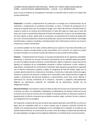 ALUMNO: ORTEGA SANCHEZ JONATHAN RAUL GRUPO: 651 PROFA: DIANA LAURA SANCHEZ
FLORES GUIA DE ESTUDIO ADMINISTRACION II U.N.A.M C.C.H. AZCAPOTZALCO
casos en que la empresa ya monopoliza el mercado y su atención sólo se centra en la mejora del
proceso productivo).



Producción: La función o departamento de producción se encarga de la transformación de los
materiales y componentes en productos terminados, es decir, la función de producción de la
empresa es aquella parte que se encarga de recoger unos inputs del entorno y transformarlos en
outputs a través de un proceso de transformación. El valor del output es mayor que el valor del
input, por lo que la característica básica de la función de producción es que es una actividad capaz
de crear riqueza, es decir, añadir valor en la empresa. Los elementos de la función de producción
son cinco: recursos productivos o factores de producción, proceso de transformación o tecnología
transformadora, outputs o resultados, retroalimentación de la información y entorno con el que la
empresa va a realizar intercambios.

 Los sistemas pueden ser de 2 tipos: sistema abierto que es aquel en el que hay intercambios con
el entorno y sistema cerrado donde no hay intercambios con el entorno. Un sistema se vuelve
cerrado al introducir en su interior la parte del medio con la que mantiene intercambios.

Finanzas: El Departamento de Finanzas se encarga principalmente de las siguientes actividades:
Administrar y controlar los recursos financieros provenientes de los subsidios gubernamentales,
así como los ingresos propios ordinarios y extraordinarios; vigilar la captación y supervisión de los
ingresos en cualquiera de sus modalidades; proyectar y realizar inversiones a corto, mediano y
largo plazos, considerando los compromisos contraídos, bajo esquemas que garanticen seguridad
con el máximo rendimiento; preparar y vigilar los programas de flujo de fondos; vigilar que se
cumplan oportunamente los compromisos contraídos, a través de un adecuado sistema de pagos;
mantener la posición de solvencia y liquidez de la universidad; cubrir oportunamente el pago de
sueldos y prestaciones del personal académico y administrativo; entre otras como: Obtener y
administrar los recursos monetarios de la empresa", Invertirlos y asignarlos adecuadamente,
Registrar las operaciones, presentar los resultados de las operaciones, Cumplir con las
obligaciones fiscales.

Recursos humanos: Una empresa cuenta con diversos tipos de recursos que le permiten funcionar
y alcanzar sus metas. Los empleados, trabajadores y colaboradores son quienes conforman lo que
se conoce como recursos humanos de una entidad. El concepto también se utiliza para nombrar al
departamento, la oficina o la persona que se dedica a analizar, elegir, contratar, formar y retener a
los trabajadores de una compañía.

Por lo general, la política de recursos humanos (que pueden abreviarse como RR.HH.) se centra en
lograr que los empleados estén en la misma sintonía que la empresa, haciendo coincidir los
anhelos y las aspiraciones de los trabajadores con la estrategia de la compañía. El armado de una
plantilla laboral eficiente, la construcción de un buen clima de trabajo y el desarrollo del potencial
de cada trabajador son algunos de los objetivos habituales en el ámbito de los recursos humanos.


                                                                                                    3
 