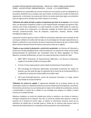 ALUMNO: ORTEGA SANCHEZ JONATHAN RAUL GRUPO: 651 PROFA: DIANA LAURA SANCHEZ
FLORES GUIA DE ESTUDIO ADMINISTRACION II U.N.A.M C.C.H. AZCAPOTZALCO
La finalidad de los responsables de recursos humanos de una empresa es que los trabajadores se
encuentren satisfechos con su empleo y que, por lo tanto, se esfuercen por cumplir las metas de la
organización. La formación, los ascensos por mérito y la escala salarial para lograr una retribución
justa son algunas de las variables que suelen emplear en sus tareas.

*Definición del análisis del foda y explica la importancia que tiene en la empresa: Una empresa
tiene una desventaja competitiva cuando no está implementando estrategias que generen valor,
mientras otras firmas competidoras si lo están haciendo. el análisis FODA puede ser usado por
todos los niveles de la corporación y en diferentes unidades de análisis tales como producto,
mercado, producto-mercado, línea de productos, corporación, empresa, división, unidad
estratégica de negocios, etc.).

Justamente cuando la gerencia utiliza la FODA las conclusiones obtenidas como resultado de ella
son de gran utilidad en el análisis del mercado y en las estrategias de mercadeo especialmente, en
donde su utilización es muy necesaria. De aquí la importancia de destacar de que el análisis FODA
debe enfocarse solamente hacia los factores claves para el éxito de su negocio.

*Explica en que consiste la planeación y control de la producción: Los Sistemas de Planeación y
Control de la Producción/Operaciones, están formados por un conjunto de niveles estructurados
(jerárquicamente) de planificación que contemplan tanto los Planes Agregados, los Planes
Maestros, la Gestión de Materiales, así como, los niveles de Ejecución o Gestión de Taller.

        MRP/ MRP-II (Planeación de Requerimientos Materiales y de Recursos Productivos),
        surgido en los Estados Unidos en la empresa IBM.

        JIT (Just in Time), origen japonés y desarrollado inicialmente por Toyota Motor Co.

        OPT (Tecnología de Producción Optimizada), desarrollada inicialmente por Eliyahu M.
        Goldratt, que más tarde dio lugar al surgimiento de la Teoría de las Limitaciones(TOC) y a
        su aplicación en producción (sistema DBR: drum-buffer-rope)

        LOP (Load OrientedProduction), control de Producción Orientado a la Carga, sistema
        desarrollado en Europa Occidental.

*Definición de control de calidad: El seguimiento detallado de los procesos dentro de una
empresapara mejorar la calidad del producto y/o servicio Implantación de programas, mecanismo,
herramientas y/o técnicas en una empresa para la mejora de la calidad de sus productos, servicios
y productividad. El control de la calidad es una estrategia para asegurar el cuidado y mejora
continua en la calidad ofrecida.

Objetivos: Establecer un control de calidad busca ofrecer y satisfacer a los clientes al máximo y
conseguir losobjetivos de la empresa. Para ello, el control de calidad suele aplicarse a todos los
procesos de la empresa. En primer lugar, se obtiene la información necesaria acerca de los
estándares de calidad que el mercado espera y, desde ahí, se controla cada proceso hasta la
obtención del producto/servicio, incluyendo servicios posteriores como la distribución.

                                                                                                  4
 