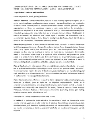 ALUMNO: ORTEGA SANCHEZ JONATHAN RAUL GRUPO: 651 PROFA: DIANA LAURA SANCHEZ
FLORES GUIA DE ESTUDIO ADMINISTRACION II U.N.A.M C.C.H. AZCAPOTZALCO
*Explica las 4P y las 4C de mercadotecnia:

Las 4P son producto, precio, plaza y promoción.

Producto o servicio: En mercadotecnia un producto es todo aquello (tangible o intangible) que se
ofrece a un mercado para su adquisición, uso o consumo y que puede satisfacer una necesidad o
un deseo. Puede llamarse producto a objetos materiales o bienes, servicios, personas, lugares,
organizaciones o ideas. Las decisiones respecto a este punto incluyen la formulación y
presentación del producto, el desarrollo específico de marca, y las características del empaque,
etiquetado y envase, entre otras. Cabe decir que el producto tiene un ciclo de vida (duración de
éste en el tiempo y su evolución) que cambia según la respuesta del consumidor y de la
competencia y que se dibuja en forma de curva en el gráfico. Las fases del ciclo de vida de un
producto son: Lanzamiento, Crecimiento, Madurez y Declive.

Precio: Es principalmente el monto monetario de intercambio asociado a la transacción (aunque
también se paga con tiempo o esfuerzo). Sin embargo incluye: forma de pago (efectivo, cheque,
tarjeta, etc.), crédito (directo, con documento, plazo, etc.), descuentos pronto pago, volumen,
recargos, etc. Este a su vez, es el que se plantea por medio de una investigación de mercados
previa, la cual, definirá el precio que se le asignará al entrar al mercado. Hay que destacar que el
precio es el único elemento de la mezcla de mercadotecnia que proporciona ingresos, pues los
otros componentes únicamente producen costos. Por otro lado, se debe saber que el precio va
íntimamente ligado a la sensación de calidad del producto (así como su exclusividad).

Plaza o Distribución: En este caso se define como dónde comercializar el producto o el servicio
que se le ofrece (elemento imprescindible para que el producto sea accesible para el consumidor).
Considera el manejo efectivo del canal de distribución, debiendo lograrse que el producto llegue al
lugar adecuado, en el momento adecuado y en las condiciones adecuadas. Inicialmente, dependía
de los fabricantes y ahora depende de ella misma.

Promoción: Es comunicar, informar y persuadir al cliente y otros interesados sobre la empresa, sus
productos, y ofertas, para el logro de los objetivos organizacionales (cómo es la
empresa=comunicación activa; cómo se percibe la empresa=comunicación pasiva). La mezcla de
promoción está constituida por Promoción de ventas, Fuerza de venta o Venta personal,
Publicidad, Relaciones Públicas, y Comunicación Interactiva (Marketing directo por mailing,
emailing, catálogos, webs, telemarketing, etc.).

Las 4c que son: cliente, comodidad, comunicación y costo

El cliente: es la persona que puede satisfacer una necesidad a través del servicio que brinda
nuestra empresa, y por esto es vital contar con la absoluta disposición de complacerlo; es decir,
diseñar el servicio en la medida de lo posible, de acuerdo con sus necesidades: si lo hacemos mejor
que nuestra competencia, el cliente se va a sentir satisfecho con nuestros servicios y será leal a la
empresa.



                                                                                                   5
 