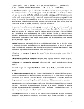 ALUMNO: ORTEGA SANCHEZ JONATHAN RAUL GRUPO: 651 PROFA: DIANA LAURA SANCHEZ
FLORES GUIA DE ESTUDIO ADMINISTRACION II U.N.A.M C.C.H. AZCAPOTZALCO
La comodidad: se refiere a que se debe contar con un buen servicio, ese es el primer paso para
atender las expectativas del consumidor; pero además deben brindarse al cliente comodidades
para que este se sienta satisfecho, la lista de comodidades que se pueden brindar es sumamente
amplia; puede ser un personal amable y capacitado que atienda al cliente con cortesía y eficiencia,
centros de atención al cliente agradables, contar con suficientes puntos de venta, ofrecer servicios
personalizados, entre otros. Cada empresa debe esforzarse por conocer a sus clientes, saber qué
aspectos del servicio les proporcionan mayor comodidad y ofrecerlos.

La comunicación: mediante esta se divulga y promueve el servicio que se quiere vender, lo cual
implica informar y persuadir al comprador; de acuerdo con Cobra (*): “es el momento de la
seducción, que trata de entusiasmar al cliente para que compre el servicio.” Los medios idóneos
para comunicar el servicio son aquellos que generen la mayor cantidad de clientes al menor
costo.Para promover algún servicio brindado por una PYME lo más importante es analizar donde
se encuentran sus clientes y cuáles son los medios idóneos para alcanzarlos como radio, Internet,
revistas, mercadeo directo, etc.

El costo: establecer el precio de los bienes terminados es más fácil que con los servicios, porque
los bienes son productos homogéneos que se realizan bajo procesos que se repiten de la misma
manera una y otra vez, los servicios, en cambio, son brindados por personas, y esto significa que el
mismo servicio puede variar dependiendo de quién lo proporcione.

*Menciona tres ejemplos de punto de venta: Tiendas departamentales, autoservicio, de
convivencia.

*Menciona tres ejemplos de promoción: Muestras gratis, cupones, promoción armada (on pack).

*Menciona tres ejemplos de publicidad: Comerciales (tv y radio), espectaculares, revistas
(prensa).

*Explica la suspensión temporal de trabajo, rescisión de contrato, y terminación de relación
laboral

La interrupción temporal de la prestación laboral sin quedar roto el vínculo contractual entre
empresa y trabajador.Causas de suspensión:Por mutuo acuerdo de las partes, Causas consignadas
válidamente en el contrato, Excedencia forzosa, Incapacidad temporal, Maternidad, Paternidad,
Riesgo durante el embarazo, Riesgo durante la lactancia natural de un menor de nueve meses.

Rescisión: Es una sanción establecida en la ley o en el propio contrato, es como una terminación
anticipada o forzada por incumplimiento por cualquiera de las partes a alguna de las cláusulas
pactadas en dicho contrato. Por ejemplo en la cláusula x. te obligas a dar o hacer alguna cosa y no
la cumples, procede que te demanden la rescisión.

Terminación: simplemente su nombre lo dice todo, termina, concluye; por despido, renuncia del
trabajador o vigencia del contrato, es decir en el contrato se fija alguna circunstancia para dar por


                                                                                                   6
 