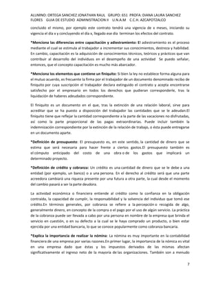 ALUMNO: ORTEGA SANCHEZ JONATHAN RAUL GRUPO: 651 PROFA: DIANA LAURA SANCHEZ
FLORES GUIA DE ESTUDIO ADMINISTRACION II U.N.A.M C.C.H. AZCAPOTZALCO
concluido el mismo, por ejemplo este contrato tendrá una vigencia de x meses, iniciando su
vigencia el día x y concluyendo el día x, llegado ese día terminan los efectos del contrato.

*Menciona las diferencias entre capacitación y adiestramiento: El adiestramiento es el proceso
mediante el cual se estimula al trabajador a incrementar sus conocimientos, destreza y habilidad.
En cambio, capacitación es la adquisición de conocimientos técnicos, teóricos y prácticos que van
contribuir al desarrollo del individuos en el desempeño de una actividad Se puedo señalar,
entonces, que el concepto capacitación es mucho más abarcador.

*Menciona los elementos que contiene un finiquito: Si bien la ley no establece forma alguna para
el mutuo acuerdo, es frecuente la firma por el trabajador de un documento denominado recibo de
finiquito por cuya suscripción el trabajador declara extinguido el contrato y acepta encontrarse
satisfecho por el empresario en todos los derechos que pudieran corresponderle, tras la
liquidación de haberes adeudados correspondiente.

El finiquito es un documento en el que, tras la extinción de una relación laboral, sirve para
acreditar que se ha puesto a disposición del trabajador las cantidades que se le adeudan.El
finiquito tiene que reflejar la cantidad correspondiente a la parte de las vacaciones no disfrutadas,
así como la parte proporcional de las pagas extraordinarias. Puede incluir también la
indemnización correspondiente por la extinción de la relación de trabajo, o ésta puede entregarse
en un documento aparte.

*Definición de presupuesto: El presupuesto es, en este sentido, la cantidad de dinero que se
estima que será necesaria para hacer frente a ciertos gastos.El presupuesto también es
el cómputo anticipado del costo de una obra o de los gastos que implicará un
determinado proyecto.

*Definición de crédito y cobranza: Un crédito es una cantidad de dinero que se le debe a una
entidad (por ejemplo, un banco) o a una persona. En el derecho al crédito será que una parte
acreedora cambiará una riqueza presente por una futura a otra parte, la cual desde el momento
del cambio pasará a ser la parte deudora.

La actividad económica o financiera entiende al crédito como la confianza en la obligación
contraída, la capacidad de cumplir, la responsabilidad y la solvencia del individuo que tomó ese
crédito.En términos generales, por cobranza se refiere a la percepción o recogida de algo,
generalmente dinero, en concepto de la compra o el pago por el uso de algún servicio. La práctica
de la cobranza puede ser llevada a cabo por una persona en nombre de la empresa que brinda el
servicio en cuestión, o en su defecto a la cual se le haya comprado un producto, o bien estar
ejercida por una entidad bancaria, lo que se conoce popularmente como cobranza bancaria.

*Explica la importancia de realizar la nómina: La nómina es muy importante en la contabilidad
financiera de una empresa por varias razones.En primer lugar, la importancia de la nómica es vital
en una empresa dado que éstas y los impuestos derivados de las mismas afectan
significativamente el ingreso neto de la mayoría de las organizaciones. También son a menudo

                                                                                                   7
 