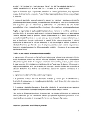 ALUMNO: ORTEGA SANCHEZ JONATHAN RAUL GRUPO: 651 PROFA: DIANA LAURA SANCHEZ
FLORES GUIA DE ESTUDIO ADMINISTRACION II U.N.A.M C.C.H. AZCAPOTZALCO
objeto de numerosas leyes y reglamentos. La nómina es también, por supuesto, muy importante
para sus destinatarios: los empleados. Para un trabajo la percepción de su nómina es esencial para
su bienestar.

Es importante que todos los empleados se les paguen con exactitud y oportunamente con las
retenciones y deducciones correctas, tanto en beneficio del perceptor, como de la misma empresa
para asegurarse que las retenciones y deducciones son presentadas de una manera
apropiada. Esto incluye el pago de sueldos, retenciones, indemnizaciones, anticipos y deducciones.

*Explica la importancia de la planeación financiera: Busca mantener el equilibrio económico en
todos los niveles de la empresa, está presente tanto en el área operativa como en la estratégica.
Tanto las empresas como las personas también se encuentran en la eterna búsqueda de una
buena planificación financiera, es por esta razón que la mayoría de las empresas se toman muy en
serio la planificación financiera dedicándole la mayoría de los recursos disponibles. El objetivo
principal es la realización de un plan financiero el cual se encarga de detallar y describir la
estrategia financiera que llevará a cabo la empresa; además suelen hacerse proyecciones a
situaciones futuras, basadas en los diferentes estados contables y financieros de la empresa, para
la toma de decisiones.

*Explica en que consiste la segmentación de mercados:

La segmentación del mercado es el arte y la ciencia de separar a las personas o cosas en distintos
grupos. Cada grupo no solo será distinto, sino que idealmente los grupos serán colectivamente
exhaustivos. La gente dentro de cada grupo será más o menos similar y, al revés, la gente a través
de los grupos será diferente.La segmentación consiste en “un proceso de división del mercado en
subgrupos homogéneos, a los que se aplica una estrategia comercial diferenciada, con el fin de
satisfacer de forman más efectiva sus necesidades y alcanzar los objetivos comerciales de la
empresa”.

La segmentación debe resolver dos problemas principales:

1- El problema analítico: Hay que desarrollar métodos y técnicas para la identificación y
descripción de los subgrupos de mercado, que son definidos a partir de sus diferentes respuestas a
los estímulos comerciales.

2- El problema estratégico: Consiste en desarrollar estrategias de marketing para un segmento
específico seleccionando los diferentes segmentos en los que decide posicionarse.

Estos grupos se denominan segmentos de un mercado y se pueden definir como un conjunto de
clientes potenciales que son similares en la forma que perciben el producto y lo valoran en sus
esquemas de una conducta de compra y en las formas que ellos usan el producto.



*Menciona y explica los atributos de un producto:


                                                                                                8
 