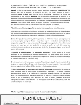 ALUMNO: ORTEGA SANCHEZ JONATHAN RAUL GRUPO: 651 PROFA: DIANA LAURA SANCHEZ
FLORES GUIA DE ESTUDIO ADMINISTRACION II U.N.A.M C.C.H. AZCAPOTZALCO
Calidad: El nivel o el grado de precisión, pureza resistencia, durabilidad, Características: Los
factores que van a distinguir, un producto de otro. Ejm. Color, modelo lo técnico,
dimensión.Diseño y estilo: Tiene que ver con la ergonomía y tecnología, de utilizar los
componentes lo más estético. Empaque: Una de las formas de identificar al producto es el
empaque, función protección del producto. Marca: Es un atributo representativo es un vínculo con
los consumidores con el posicionamiento, en el mercado es un patrimonio de la empresa.Servicio
de apoyo: Tiene que ver con el servicio, el soporte, la garantía, un centro de atención al cliente,
con repuestos consultas para los consumidores es el valor agregado del producto.

*Definición de reclutamiento y explica las fuentes internas y externas de reclutamiento:

Se designa con el término de reclutamiento al conjunto de procedimientos que se implementarán
con el objetivo de atraer a un buen número de personas idóneas para que compitan por un puesto
específico en una determinada organización que necesita cubrir puestos claves y vacantes.

Existen dos tipos de reclutamiento, interno y externo; en el interno, una vez que se produce la
vacante de empleo, la empresa llenará u ocupará ese espacio a través de la reubicación de los
empleados, que podrán ser ascendidos o transferidos, según el caso particular. Y el reclutamiento
externo será aquel que una vez producida la vacante se suplirá a través del proceso de
reclutamiento contratando nuevas personas que jamás han desplegado ninguna tarea laboral
dentro de la empresa.

*Definición de balance general y la importancia del mismo:El balance general es el estado
financiero de una empresa en un momento determinado. Para poder reflejar dicho estado, el
balance muestra contablemente los activos (lo que organización posee), los pasivos (sus deudas) y
la diferencia entre estos (el patrimonio neto).

El balance general, por lo tanto, es una especie de fotografía que retrata la situación contable de la
empresa en una cierta fecha. Gracias a este documento, el empresario accede a información vital
sobre su negocio, como la disponibilidad de dinero y el estado de sus deudas.

*Explica la importancia de la entrevista en la selección del personal:Una entrevista de empleo se
debe considerar como un medio, donde el entrevistador, interrogue a un posible candidato
basándose en el dialogo, se dé cuenta de sus capacidades, actitudes, carácter y lo que tiene a
favor y en contra de los otros individuos interesadas en el puesto; Otra cosa que debe tener en
mente es que el entrevistado busca destacarse de entre los demás candidatos de manera
inteligente, no se trata de hacer menos a las otras personas sino decir que beneficios puede dar
usted a la empresa en ese puesto.




*Realiza un perfil de puestos para una vacante de asistente administrativo:


                                                                                                    9
 