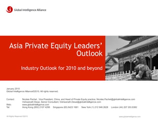Asia Private Equity Leaders’
                        Outlook
                 Industry Outlook for 2010 and beyond



January 2010
Global Intelligence Alliance©2010. All rights reserved.


Contact:          Nicolas Pechet , Vice President, China, and Head of Private Equity practice, Nicolas.Pechet@globalintelligence.com
                  Vishwanath Desai, Senior Consultant, Vishwanath.Desai@globalintelligence.com
Web:              www.globalintelligence.com
Tel:              Hong Kong (852) 2107 4299 Singapore (65) 6423 1681 New York (1) 212 946 2628 London (44) 207 203 8382



All Rights Reserved ©2010                                                                                         www.globalintelligence.com
 
